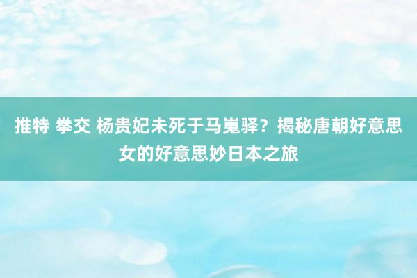 推特 拳交 杨贵妃未死于马嵬驿？揭秘唐朝好意思女的好意思妙日本之旅