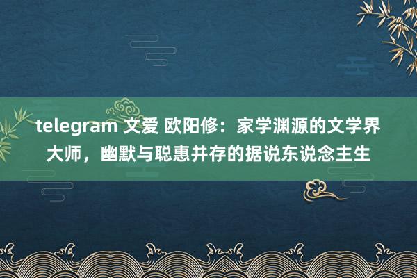 telegram 文爱 欧阳修：家学渊源的文学界大师，幽默与聪惠并存的据说东说念主生