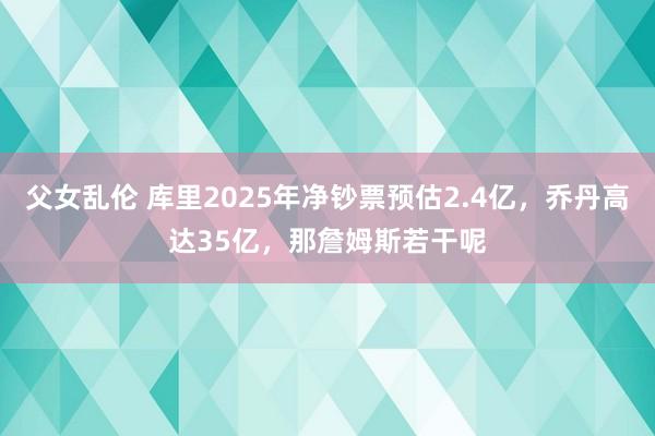 父女乱伦 库里2025年净钞票预估2.4亿，乔丹高达35亿，那詹姆斯若干呢