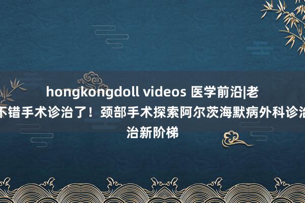 hongkongdoll videos 医学前沿|老年呆板不错手术诊治了！颈部手术探索阿尔茨海默病外科诊治新阶梯