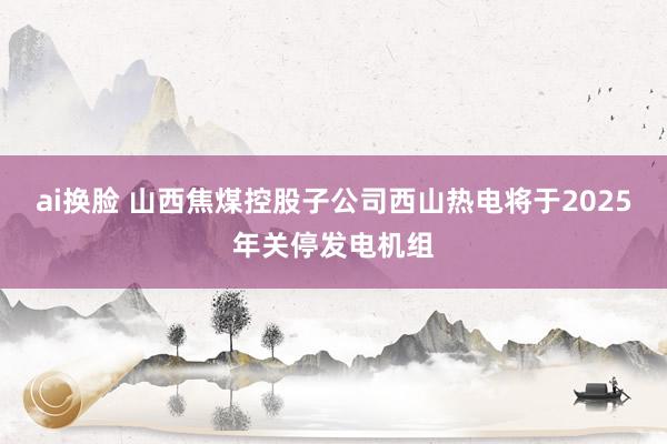 ai换脸 山西焦煤控股子公司西山热电将于2025年关停发电机组