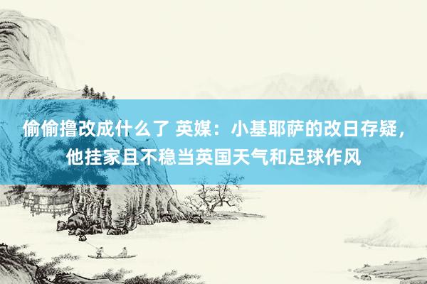 偷偷撸改成什么了 英媒：小基耶萨的改日存疑，他挂家且不稳当英国天气和足球作风