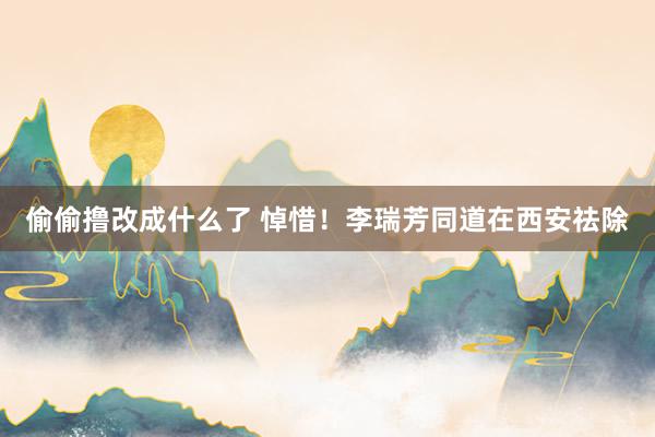 偷偷撸改成什么了 悼惜！李瑞芳同道在西安祛除