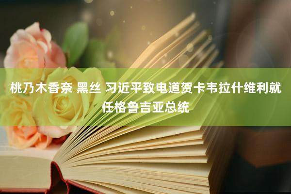 桃乃木香奈 黑丝 习近平致电道贺卡韦拉什维利就任格鲁吉亚总统