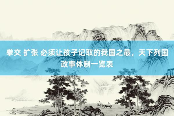 拳交 扩张 必须让孩子记取的我国之最，天下列国政事体制一览表