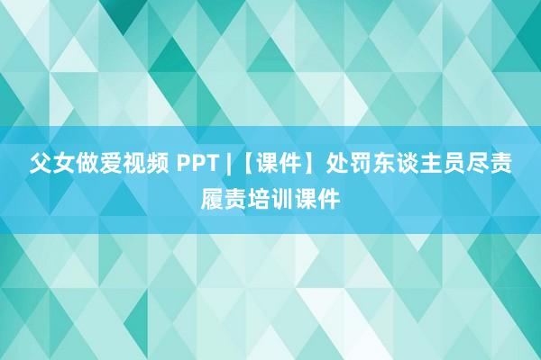 父女做爱视频 PPT |【课件】处罚东谈主员尽责履责培训课件