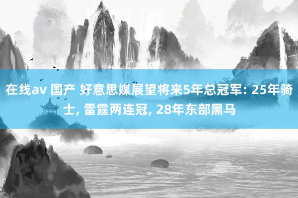 在线av 国产 好意思媒展望将来5年总冠军: 25年骑士， 雷霆两连冠， 28年东部黑马