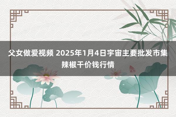 父女做爱视频 2025年1月4日宇宙主要批发市集辣椒干价钱行情