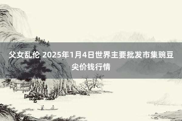 父女乱伦 2025年1月4日世界主要批发市集豌豆尖价钱行情