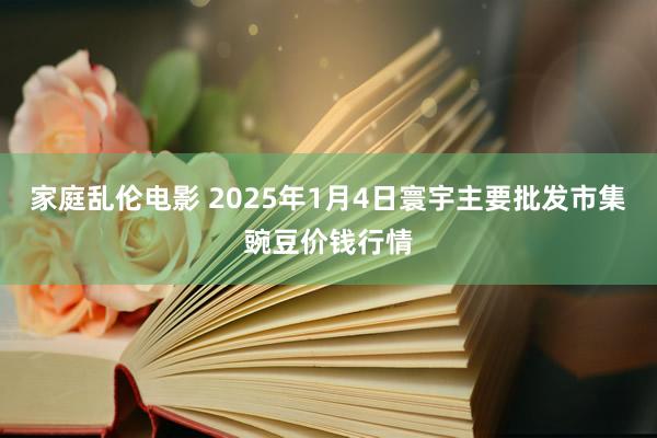 家庭乱伦电影 2025年1月4日寰宇主要批发市集豌豆价钱行情