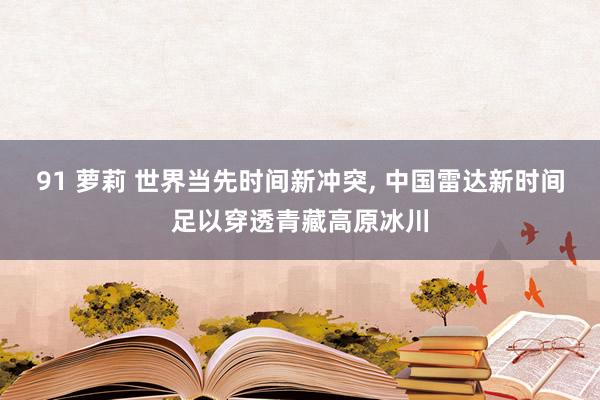 91 萝莉 世界当先时间新冲突， 中国雷达新时间足以穿透青藏高原冰川