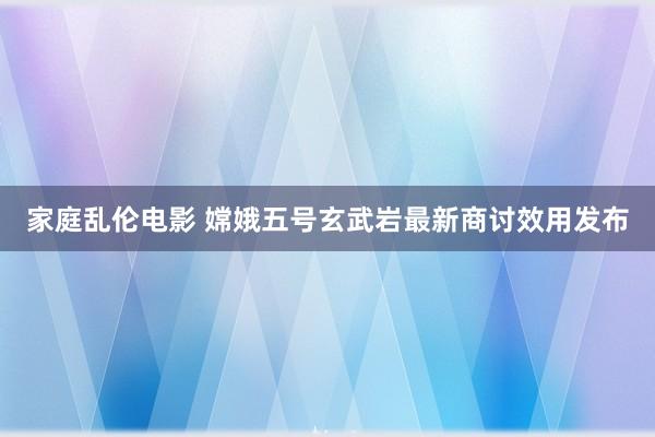 家庭乱伦电影 嫦娥五号玄武岩最新商讨效用发布