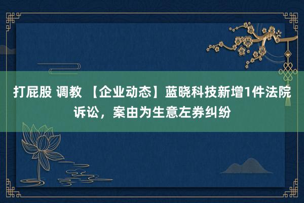 打屁股 调教 【企业动态】蓝晓科技新增1件法院诉讼，案由为生意左券纠纷