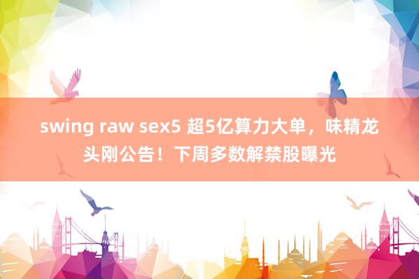 swing raw sex5 超5亿算力大单，味精龙头刚公告！下周多数解禁股曝光