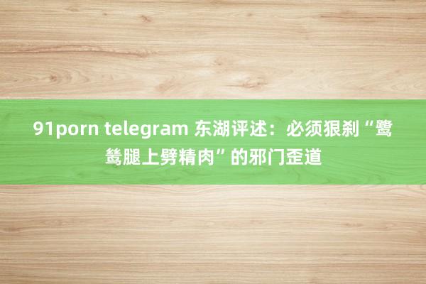 91porn telegram 东湖评述：必须狠刹“鹭鸶腿上劈精肉”的邪门歪道