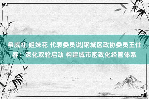 希威社 姐妹花 代表委员说|钢城区政协委员王仕春：深化双轮启动 构建城市密致化经管体系