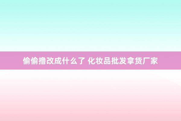 偷偷撸改成什么了 化妆品批发拿货厂家