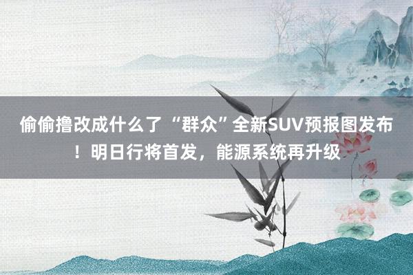 偷偷撸改成什么了 “群众”全新SUV预报图发布！明日行将首发，能源系统再升级