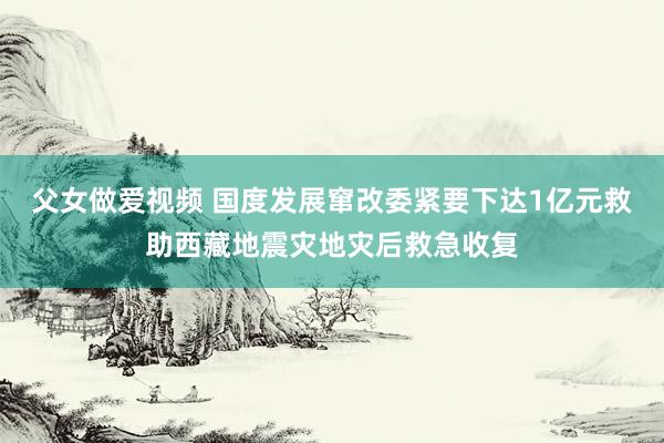 父女做爱视频 国度发展窜改委紧要下达1亿元救助西藏地震灾地灾后救急收复