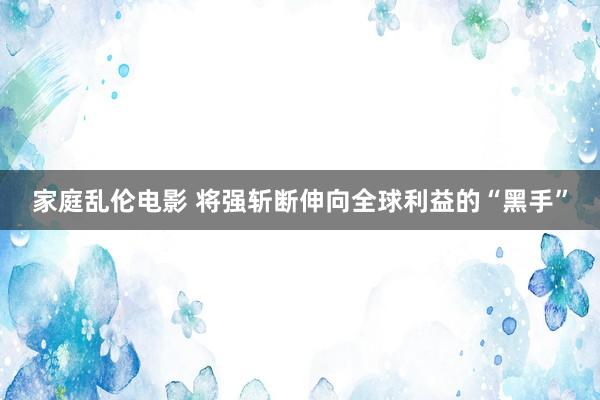 家庭乱伦电影 将强斩断伸向全球利益的“黑手”