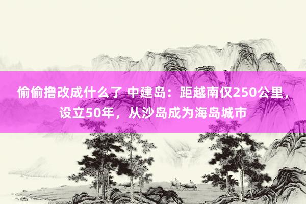 偷偷撸改成什么了 中建岛：距越南仅250公里，设立50年，从沙岛成为海岛城市