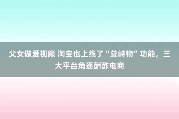 父女做爱视频 淘宝也上线了“耸峙物”功能，三大平台角逐酬酢电商