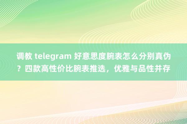 调教 telegram 好意思度腕表怎么分别真伪？四款高性价比腕表推选，优雅与品性并存