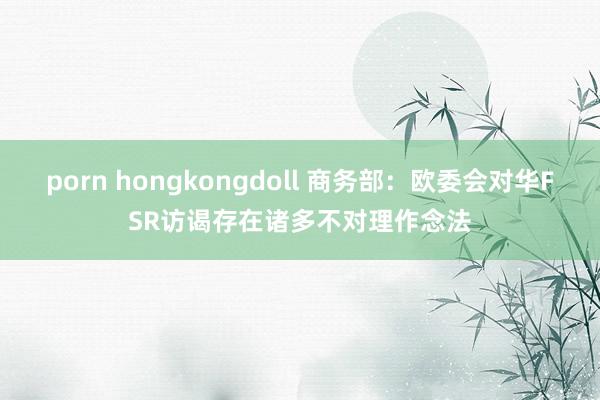 porn hongkongdoll 商务部：欧委会对华FSR访谒存在诸多不对理作念法