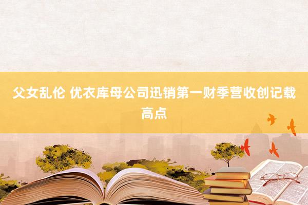 父女乱伦 优衣库母公司迅销第一财季营收创记载高点