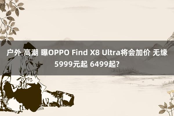 户外 高潮 曝OPPO Find X8 Ultra将会加价 无缘5999元起 6499起?