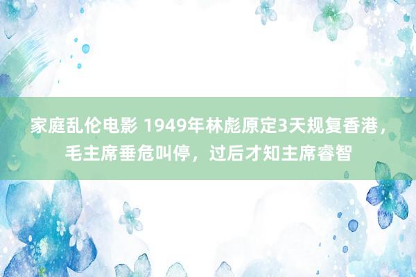 家庭乱伦电影 1949年林彪原定3天规复香港，毛主席垂危叫停，过后才知主席睿智