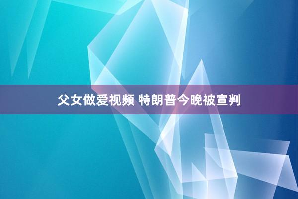 父女做爱视频 特朗普今晚被宣判