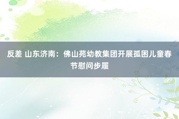 反差 山东济南：佛山苑幼教集团开展孤困儿童春节慰问步履