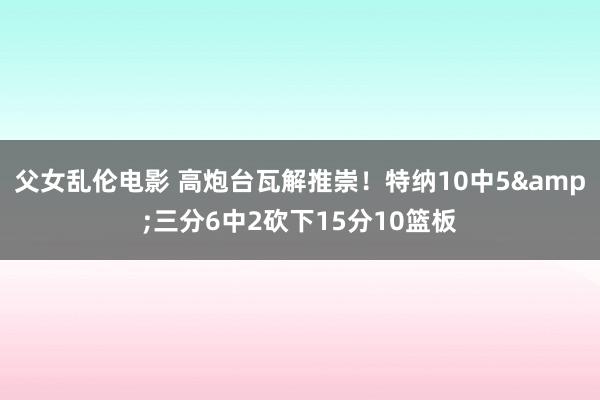 父女乱伦电影 高炮台瓦解推崇！特纳10中5&三分6中2砍下15分10篮板